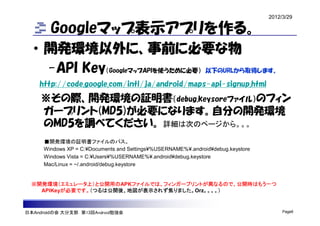 2012/3/29

        Googleマップ表示アプリを作る。
  • 開発環境以外に、事前に必要な物
    -API Key（GoogleマップAPIを使うために必要） 以下のURLから取得します。
    http://code.google.com/intl/ja/android/maps-api-signup.html
    ※その際、開発環境の証明書（debug.keysoreファイル）のフィン
    ガープリント(MD5)が必要になります。自分の開発環境
    のMD5を調べてください。 詳細は次のページから。。。
     ■開発環境の証明書ファイルのパス。
     Windows XP = C:¥Documents and Settings¥%USERNAME%¥.android¥debug.keystore
     Windows Vista = C:¥Users¥%USERNAME%¥.android¥debug.keystore
     Mac/Linux = ~/.android/debug.keystore


  ※開発環境（エミュレータ上）と公開用のAPKファイルでは、フィンガープリントが異なるので、公開時はもう一つ
    APIKeyが必要です。（つるは公開後、地図が表示されず焦りました。Orz。。。。）



日本Androidの会 大分支部 第13回Android勉強会                                                       Page6
 
