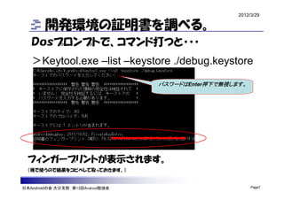 2012/3/29

        開発環境の証明書を調べる。
   Ｄｏｓプロンプトで、コマンド打つと・・・
   ＞Keytool.exe –list –keystore ./debug.keystore

                                  パスワードはEnter押下で無視します。




  フィンガープリントが表示されます。
  （後で使うので結果をコピペして取っておきます。）


日本Androidの会 大分支部 第13回Android勉強会                          Page7
 