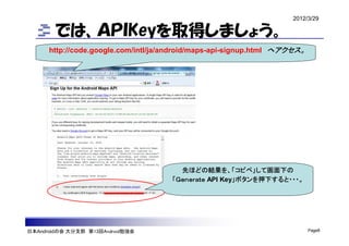 2012/3/29

        では、ＡＰＩKeyを取得しましょう。
      http://code.google.com/intl/ja/android/maps-api-signup.html へアクセス。




                                       先ほどの結果を、「コピペ」して画面下の
                                     「Ｇｅｎｅｒａｔｅ API Key」ボタンを押下すると・・・。




日本Androidの会 大分支部 第13回Android勉強会                                            Page8
 