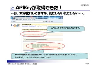 2012/3/29

        ＡＰＩKeyが取得できた！
   一部、文字化けしてますが、気にしない気にしない・・・。



                                  APIKeyの文字列が表示されてます。




       Android開発環境の画面構成XMLファイル内で使う雛形まで用意してくれます。
       後で使うので、コピペして取っておいてください。


日本Androidの会 大分支部 第13回Android勉強会                              Page9
 