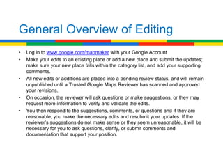 General Overview of Editing
•   Log in to www.google.com/mapmaker with your Google Account
•   Make your edits to an existing place or add a new place and submit the updates;
    make sure your new place falls within the category list, and add your supporting
    comments.
•   All new edits or additions are placed into a pending review status, and will remain
    unpublished until a Trusted Google Maps Reviewer has scanned and approved
    your revisions.
•   On occasion, the reviewer will ask questions or make suggestions, or they may
    request more information to verify and validate the edits.
•   You then respond to the suggestions, comments, or questions and if they are
    reasonable, you make the necessary edits and resubmit your updates. If the
    reviewer’s suggestions do not make sense or they seem unreasonable, it will be
    necessary for you to ask questions, clarify, or submit comments and
    documentation that support your position.
 