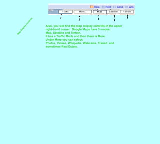 Also, you will find the map display controls in the upper right-hand corner.  Google Maps have 3 modes:  Map, Satellite and Terrain.  It has a Traffic Mode and then there is More.Under More you can select:  Photos, Videos, Wikipedia, Webcams, Transit, and sometimes Real Estate.Map Display Controls