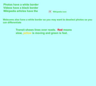 Photos have a white borderVideos have a black borderWikipedia articles have the Wikipedia iconWebcams also have a white border so you may want to deselect photos so you can differentiateTransit shows lines over roads.  Red means slow, yellow is moving and green is fast. 