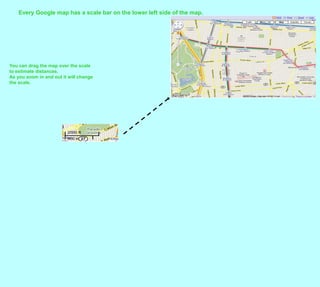 Every Google map has a scale bar on the lower left side of the map.  You can drag the map over the scaleto estimate distances.  As you zoom in and out it will changethe scale.  
