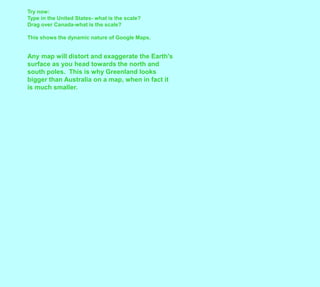 Try now:Type in the United States- what is the scale?Drag over Canada-what is the scale?This shows the dynamic nature of Google Maps.  Any map will distort and exaggerate the Earth's surface as you head towards the north and south poles.  This is why Greenland looks bigger than Australia on a map, when in fact it is much smaller.  