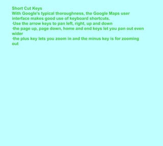 Short Cut KeysWith Google's typical thoroughness, the Google Maps user interface makes good use of keyboard shortcuts.·Use the arrow keys to pan left, right, up and down·the page up, page down, home and end keys let you pan out even wider·the plus key lets you zoom in and the minus key is for zooming out
