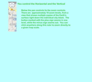 You control the Horizontal and the VerticalBelow the pan controls lie the zoom controls.  There are  approximately 18 zoom levels, from a view that shows multiple copies of the Earth's surface right down the individual city block.  The button marked with the plus sign zooms in one level, while the minus sign zooms out.  You can click anywhere along this ruler to zoom directly to a given map scale.  