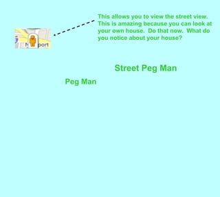 This allows you to view the street view.  This is amazing because you can look at your own house.  Do that now.  What do you notice about your house?Street Peg ManPeg Man