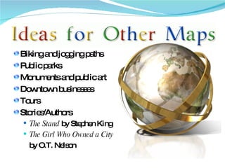 Biking and jogging paths Public parks Monuments and public art Downtown businesses Tours Stories/Authors The Stand  by Stephen King The Girl Who Owned a City by O.T. Nelson 