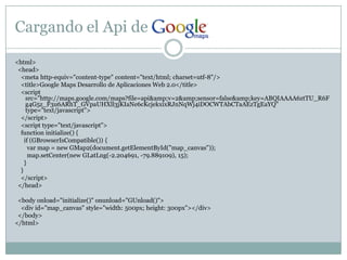 Cargando el Api de <html>  <head>    <meta http-equiv="content-type" content="text/html; charset=utf-8"/>    <title>Google Maps Desarrollo de Aplicaciones Web 2.0</title>    <script src="http://maps.google.com/maps?file=api&amp;v=2&amp;sensor=false&amp;key=ABQIAAAA6ztTU_R6Fg4G5z_F3u6ARhT_GVpaUHXll3jKIaNe6cKcjekxixRJnNqWj4iDOCWTAbCTaAEzTgEaYQ" type="text/javascript">   </script>    <script type="text/javascript">functioninitialize() {if (GBrowserIsCompatible()) {varmap = new GMap2(document.getElementById("map_canvas"));map.setCenter(new GLatLng(-2.204691, -79.889109), 15);      }    }</script>  </head>  <bodyonload="initialize()" onunload="GUnload()">    <div id="map_canvas" style="width: 500px; height: 300px"></div>  </body></html>