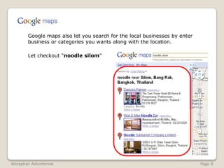 	Google maps also let you search for the local businesses by enter business or categories you wants along with the location.	Let checkout “noodle silom”WoraphanAtikomtrirat                                                                                                               Page 8