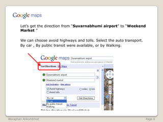 	Let’s get the direction from “Suvarnabhumi airport” to “Weekend Market ”	We can choose avoid highways and tolls. Select the auto transport.	By car , By public transit were available, or by Walking.WoraphanAtikomtrirat                                                                                                               Page 6