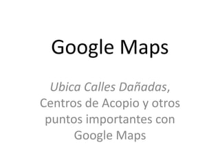 Google Maps
  Ubica Calles Dañadas,
Centros de Acopio y otros
 puntos importantes con
      Google Maps
 