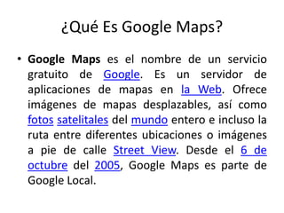 ¿Qué Es Google Maps?
• Google Maps es el nombre de un servicio
gratuito de Google. Es un servidor de
aplicaciones de mapas en la Web. Ofrece
imágenes de mapas desplazables, así como
fotos satelitales del mundo entero e incluso la
ruta entre diferentes ubicaciones o imágenes
a pie de calle Street View. Desde el 6 de
octubre del 2005, Google Maps es parte de
Google Local.