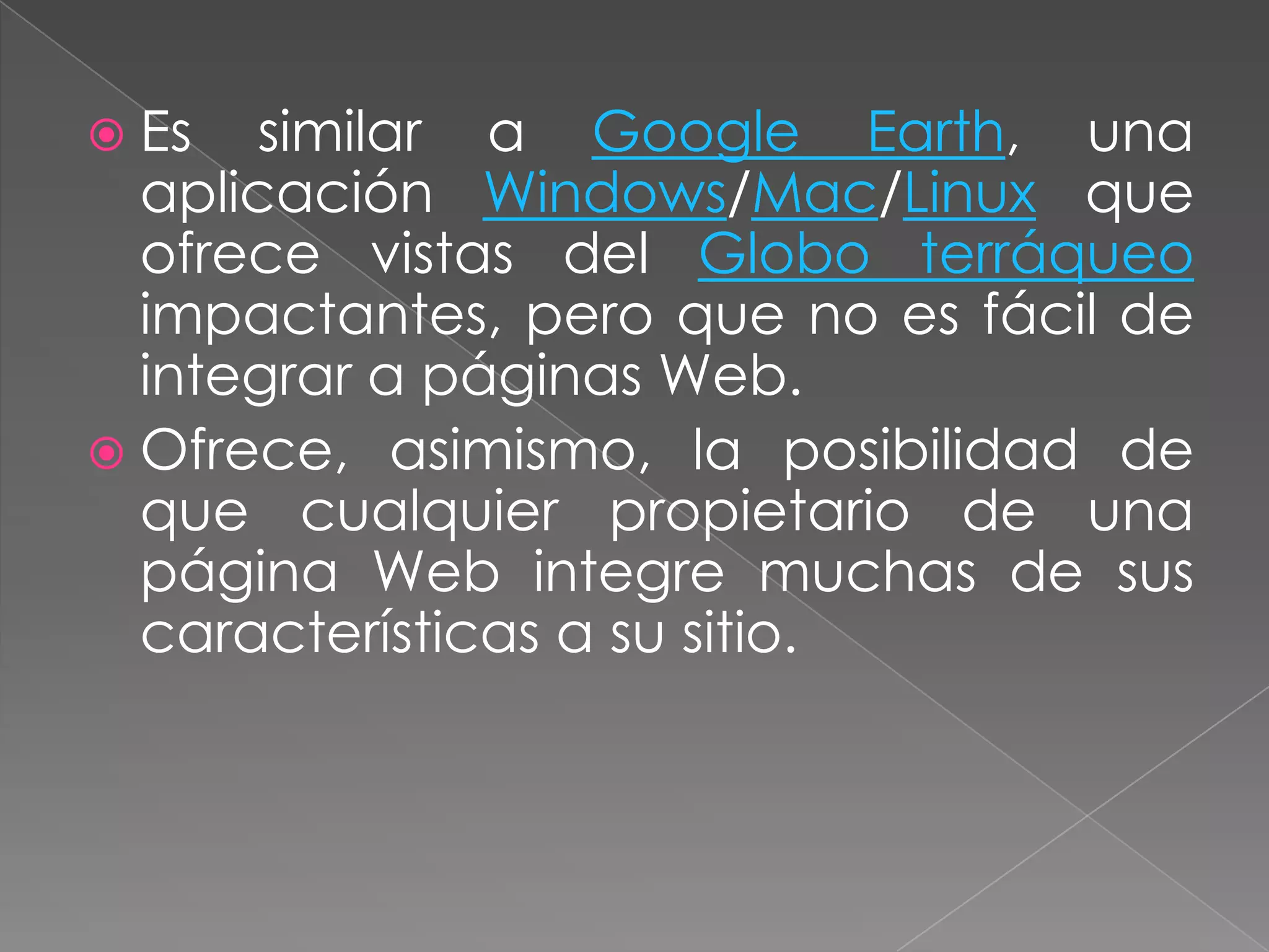  Es   similar a Google Earth, una
  aplicación Windows/Mac/Linux que
  ofrece vistas del Globo terráqueo
  impactantes, pero que no es fácil de
  integrar a páginas Web.
 Ofrece, asimismo, la posibilidad de
  que cualquier propietario de una
  página Web integre muchas de sus
  características a su sitio.
 