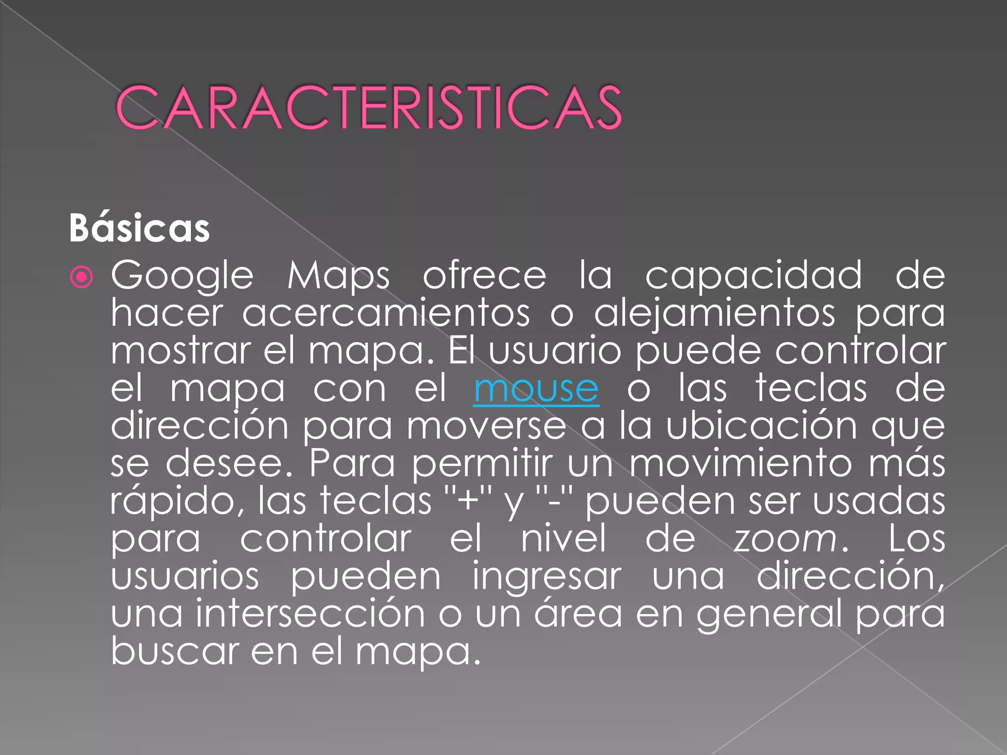 Básicas
 Google Maps ofrece la capacidad de
  hacer acercamientos o alejamientos para
  mostrar el mapa. El usuario puede controlar
  el mapa con el mouse o las teclas de
  dirección para moverse a la ubicación que
  se desee. Para permitir un movimiento más
  rápido, las teclas "+" y "-" pueden ser usadas
  para controlar el nivel de zoom. Los
  usuarios pueden ingresar una dirección,
  una intersección o un área en general para
  buscar en el mapa.
 