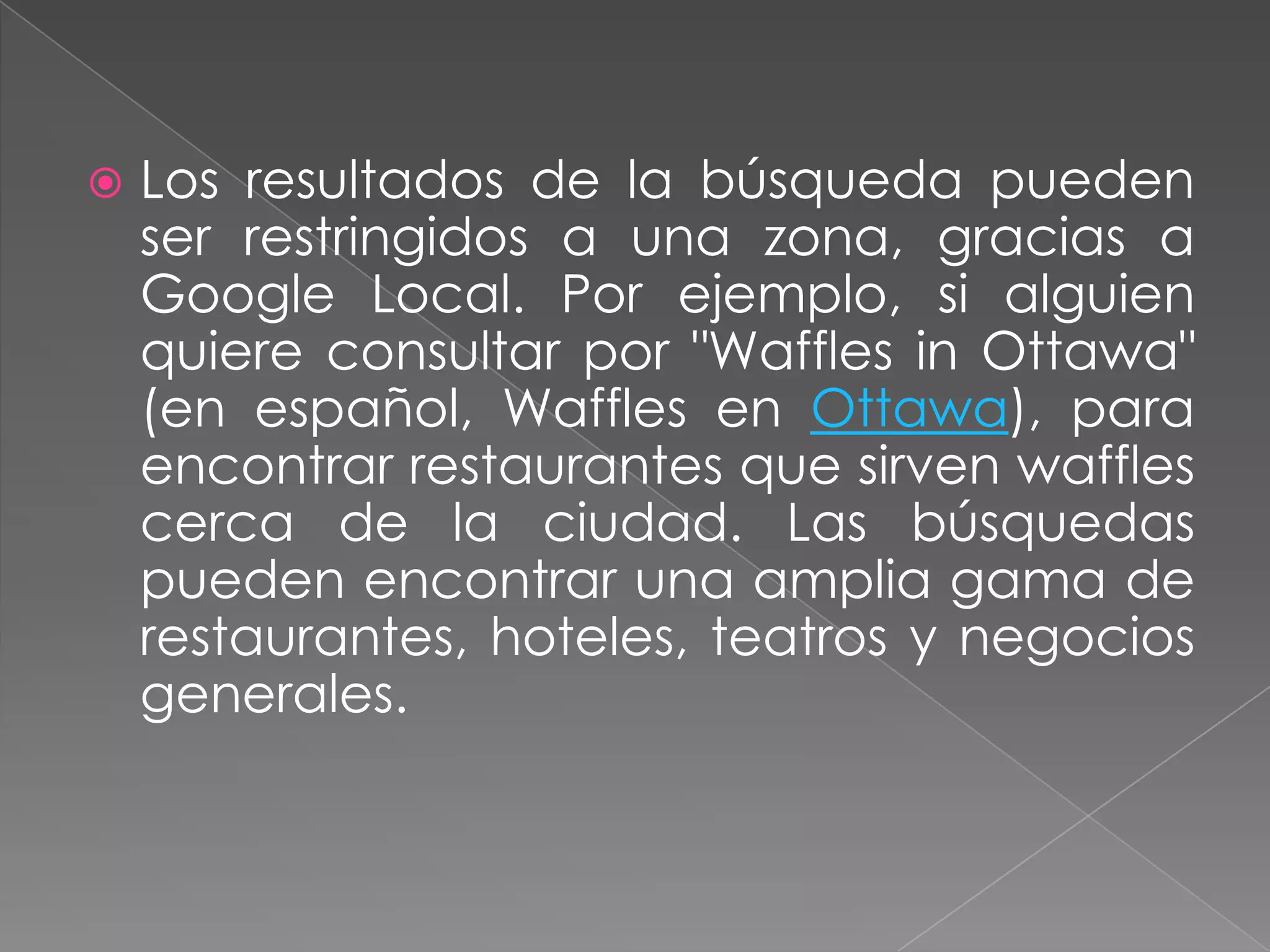    Los resultados de la búsqueda pueden
    ser restringidos a una zona, gracias a
    Google Local. Por ejemplo, si alguien
    quiere consultar por "Waffles in Ottawa"
    (en español, Waffles en Ottawa), para
    encontrar restaurantes que sirven waffles
    cerca de la ciudad. Las búsquedas
    pueden encontrar una amplia gama de
    restaurantes, hoteles, teatros y negocios
    generales.
 