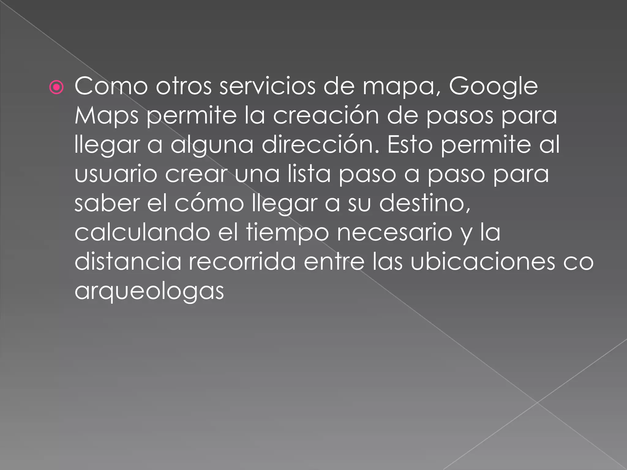    Como otros servicios de mapa, Google
    Maps permite la creación de pasos para
    llegar a alguna dirección. Esto permite al
    usuario crear una lista paso a paso para
    saber el cómo llegar a su destino,
    calculando el tiempo necesario y la
    distancia recorrida entre las ubicaciones co
    arqueologas
 