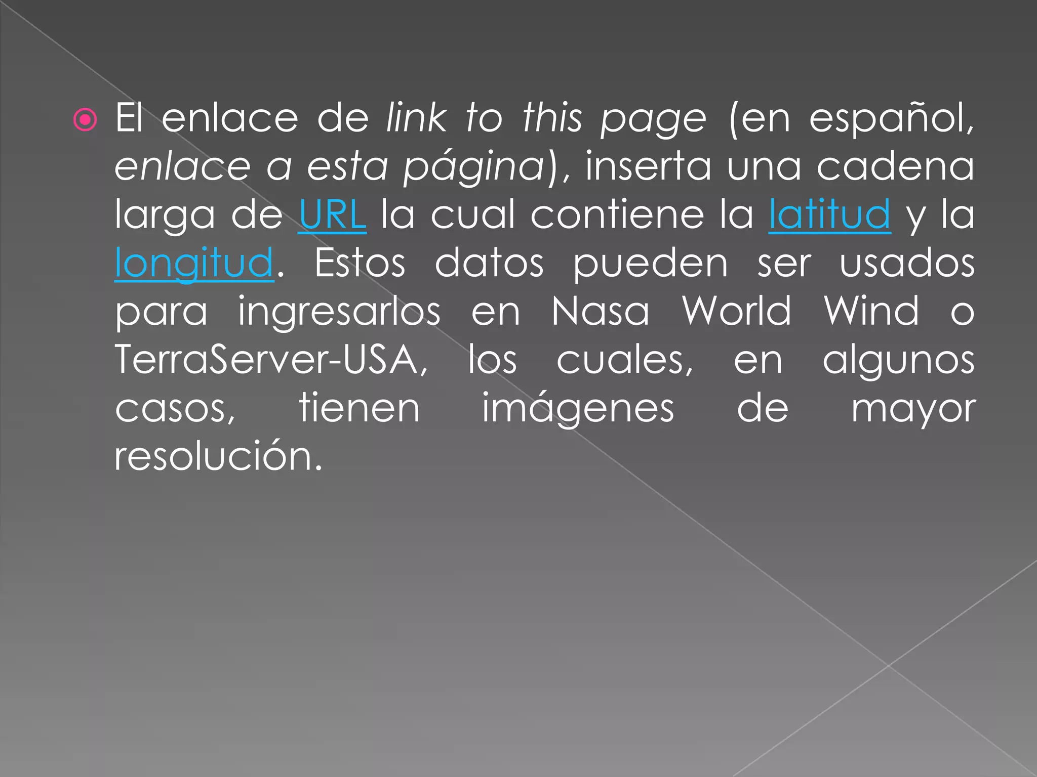    El enlace de link to this page (en español,
    enlace a esta página), inserta una cadena
    larga de URL la cual contiene la latitud y la
    longitud. Estos datos pueden ser usados
    para ingresarlos en Nasa World Wind o
    TerraServer-USA, los cuales, en algunos
    casos,   tienen    imágenes     de    mayor
    resolución.
 