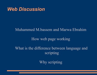 Web Discussion



  Muhammed M.bassem and Marwa Ebrahim

           How web page working

  What is the difference between language and
                     scripting

                Why scripting
 