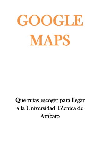 GOOGLE
 MAPS


Que rutas escoger para llegar
a la Universidad Técnica de
          Ambato
 