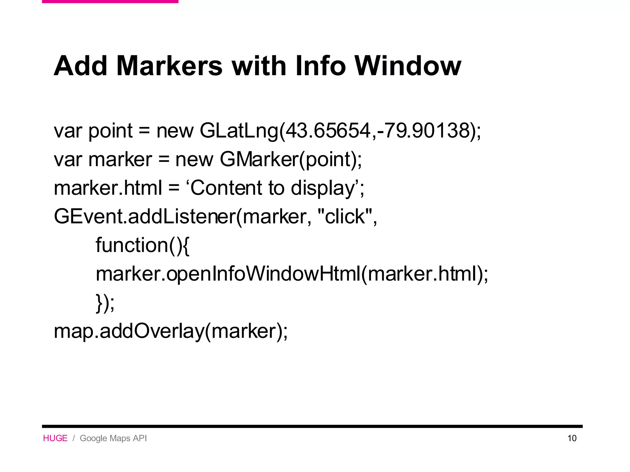 Add Markers with Info Window var point = new GLatLng(43.65654,-79.90138); var marker = new GMarker(point); marker.html = ‘Content to display’;  GEvent.addListener(marker, &quot;click&quot;,  function(){ marker.openInfoWindowHtml(marker.html); }); map.addOverlay(marker); HUGE   /  Google Maps API 