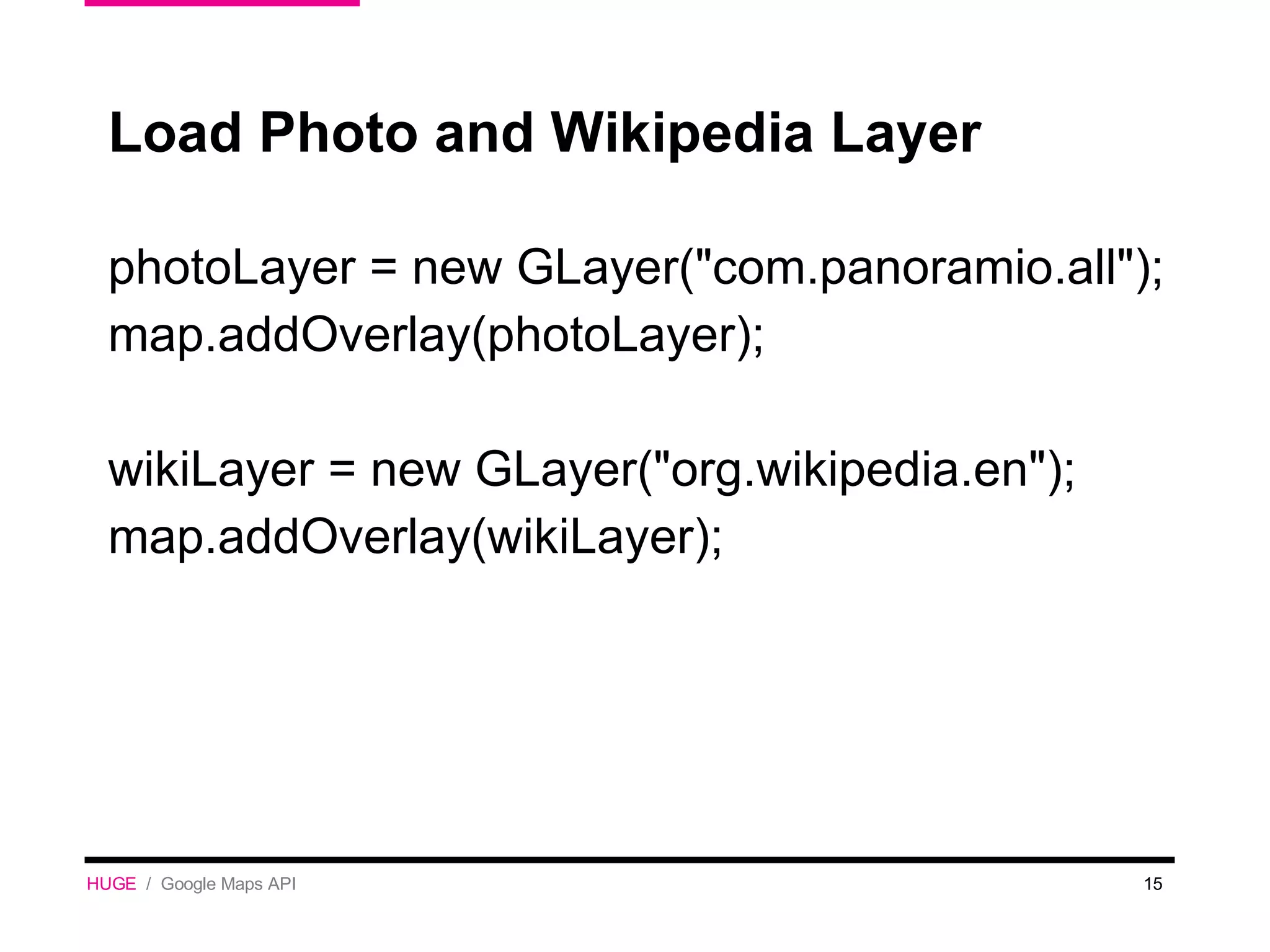 Load Photo and Wikipedia Layer photoLayer = new GLayer(&quot;com.panoramio.all&quot;); map.addOverlay(photoLayer); wikiLayer = new GLayer(&quot;org.wikipedia.en&quot;); map.addOverlay(wikiLayer); HUGE   /  Google Maps API 