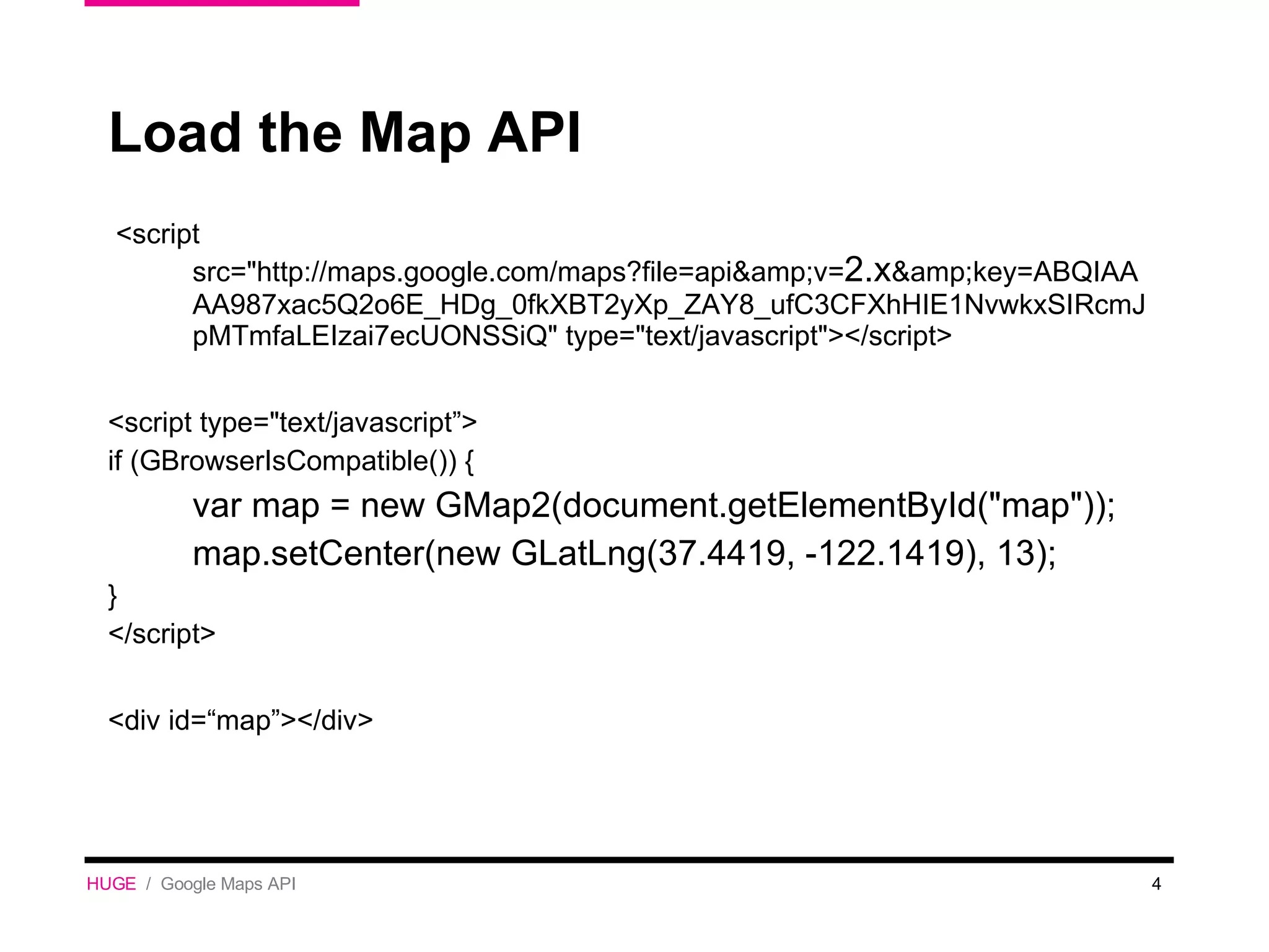 Load the Map API <script src=&quot;http://maps.google.com/maps?file=api&amp;v= 2.x &amp;key=ABQIAAAA987xac5Q2o6E_HDg_0fkXBT2yXp_ZAY8_ufC3CFXhHIE1NvwkxSIRcmJpMTmfaLEIzai7ecUONSSiQ&quot; type=&quot;text/javascript&quot;></script> <script type=&quot;text/javascript”> if (GBrowserIsCompatible()) {  var map = new GMap2(document.getElementById(&quot;map&quot;)); map.setCenter(new GLatLng(37.4419, -122.1419), 13); } </script> <div id=“map”></div> HUGE   /  Google Maps API 
