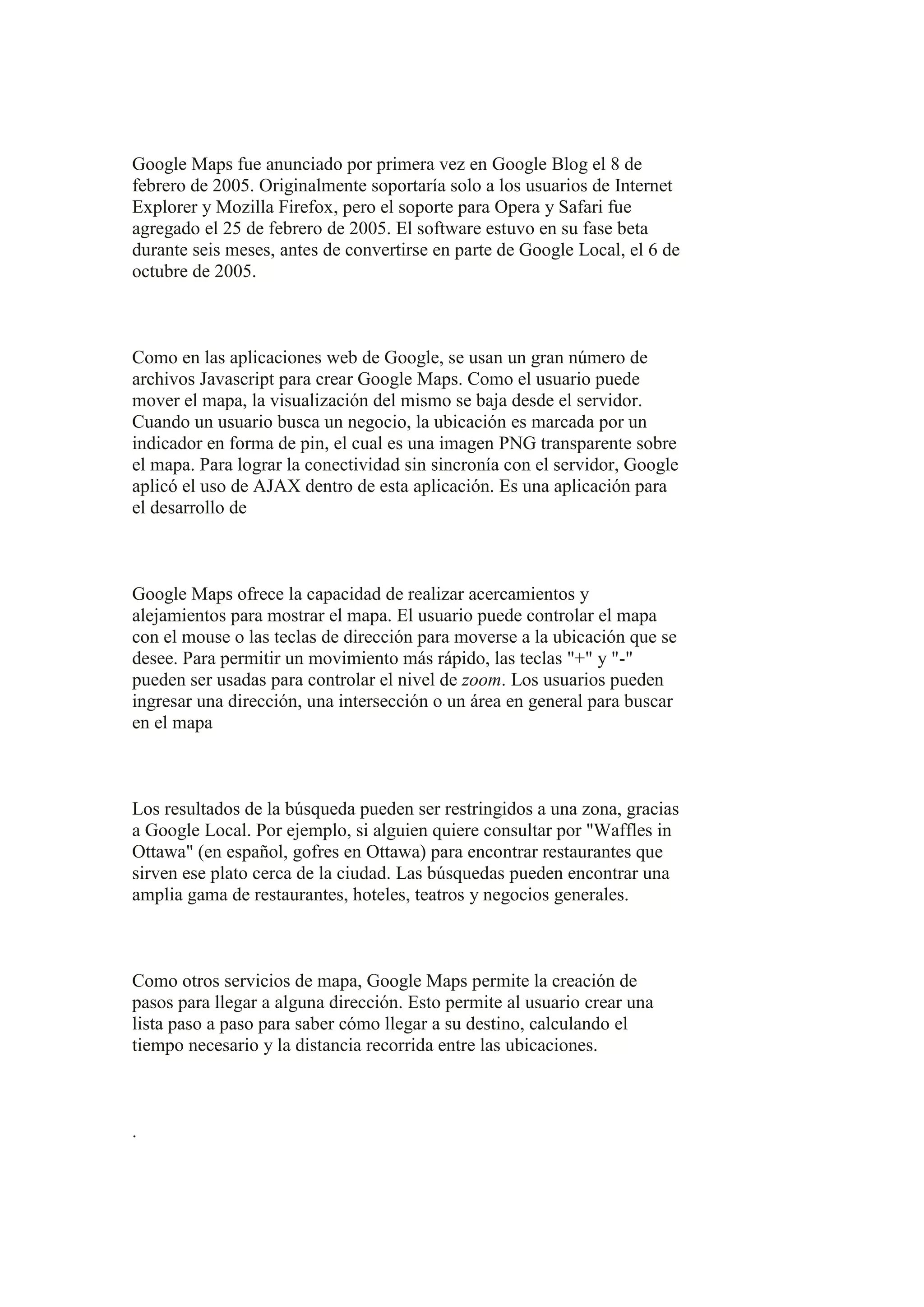 Google Maps fue anunciado por primera vez en Google Blog el 8 de
febrero de 2005. Originalmente soportaría solo a los usuarios de Internet
Explorer y Mozilla Firefox, pero el soporte para Opera y Safari fue
agregado el 25 de febrero de 2005. El software estuvo en su fase beta
durante seis meses, antes de convertirse en parte de Google Local, el 6 de
octubre de 2005.

Como en las aplicaciones web de Google, se usan un gran número de
archivos Javascript para crear Google Maps. Como el usuario puede
mover el mapa, la visualización del mismo se baja desde el servidor.
Cuando un usuario busca un negocio, la ubicación es marcada por un
indicador en forma de pin, el cual es una imagen PNG transparente sobre
el mapa. Para lograr la conectividad sin sincronía con el servidor, Google
aplicó el uso de AJAX dentro de esta aplicación. Es una aplicación para
el desarrollo de

Google Maps ofrece la capacidad de realizar acercamientos y
alejamientos para mostrar el mapa. El usuario puede controlar el mapa
con el mouse o las teclas de dirección para moverse a la ubicación que se
desee. Para permitir un movimiento más rápido, las teclas "+" y "-"
pueden ser usadas para controlar el nivel de zoom. Los usuarios pueden
ingresar una dirección, una intersección o un área en general para buscar
en el mapa

Los resultados de la búsqueda pueden ser restringidos a una zona, gracias
a Google Local. Por ejemplo, si alguien quiere consultar por "Waffles in
Ottawa" (en español, gofres en Ottawa) para encontrar restaurantes que
sirven ese plato cerca de la ciudad. Las búsquedas pueden encontrar una
amplia gama de restaurantes, hoteles, teatros y negocios generales.

Como otros servicios de mapa, Google Maps permite la creación de
pasos para llegar a alguna dirección. Esto permite al usuario crear una
lista paso a paso para saber cómo llegar a su destino, calculando el
tiempo necesario y la distancia recorrida entre las ubicaciones.

.

 
