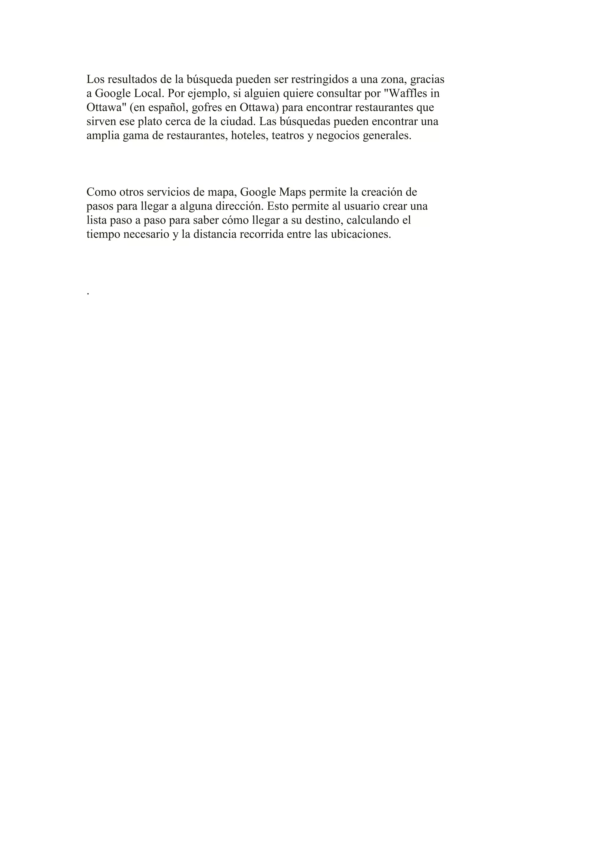 Los resultados de la búsqueda pueden ser restringidos a una zona, gracias
a Google Local. Por ejemplo, si alguien quiere consultar por "Waffles in
Ottawa" (en español, gofres en Ottawa) para encontrar restaurantes que
sirven ese plato cerca de la ciudad. Las búsquedas pueden encontrar una
amplia gama de restaurantes, hoteles, teatros y negocios generales.

Como otros servicios de mapa, Google Maps permite la creación de
pasos para llegar a alguna dirección. Esto permite al usuario crear una
lista paso a paso para saber cómo llegar a su destino, calculando el
tiempo necesario y la distancia recorrida entre las ubicaciones.

.

 