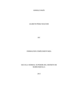 GOOGLE MAPS

LILIBETH PÉREZ MACEDO

IIºC

FORMACION COMPLEMENTARIA

ESCUELA NORMAL SUPERIOR DEL DISTRITO DE
BARRANQUILLA

2013

 