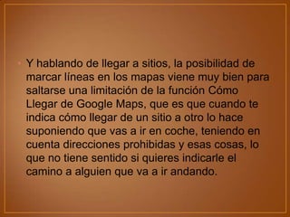 • Y hablando de llegar a sitios, la posibilidad de
marcar líneas en los mapas viene muy bien para
saltarse una limitación de la función Cómo
Llegar de Google Maps, que es que cuando te
indica cómo llegar de un sitio a otro lo hace
suponiendo que vas a ir en coche, teniendo en
cuenta direcciones prohibidas y esas cosas, lo
que no tiene sentido si quieres indicarle el
camino a alguien que va a ir andando.

 