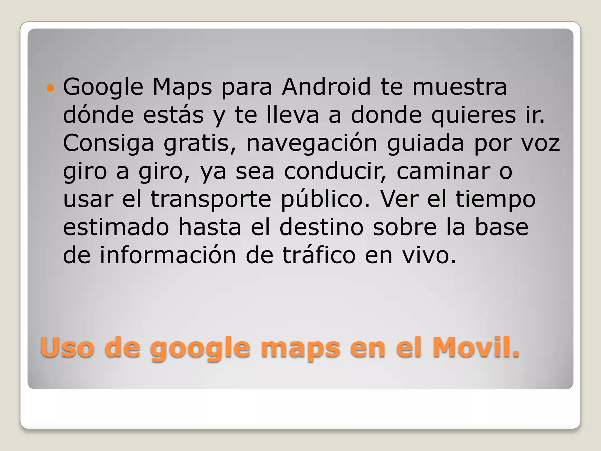 

Google Maps para Android te muestra
dónde estás y te lleva a donde quieres ir.
Consiga gratis, navegación guiada por voz
giro a giro, ya sea conducir, caminar o
usar el transporte público. Ver el tiempo
estimado hasta el destino sobre la base
de información de tráfico en vivo.

Uso de google maps en el Movil.

 