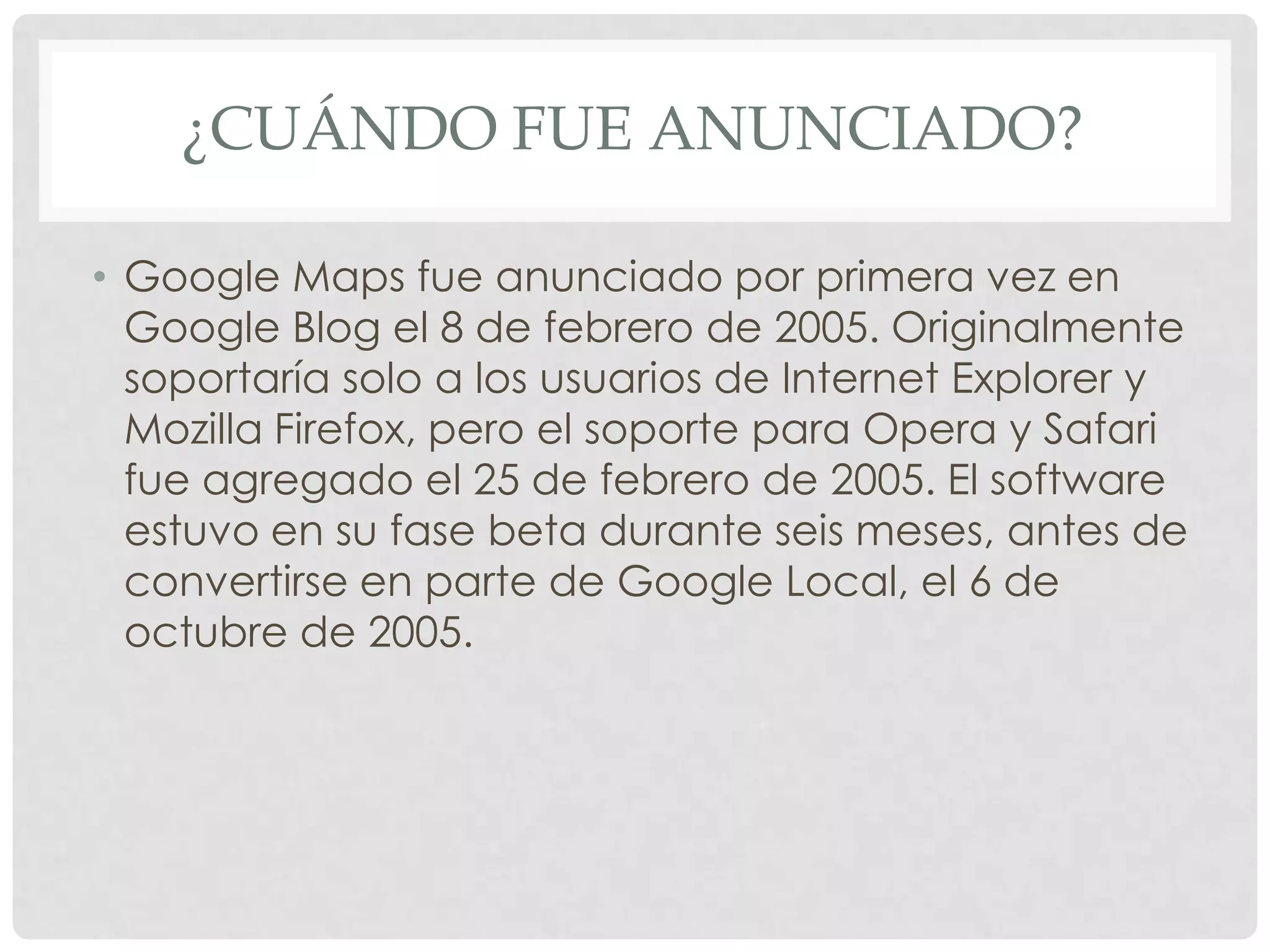 ¿CUÁNDO FUE ANUNCIADO?
• Google Maps fue anunciado por primera vez en
Google Blog el 8 de febrero de 2005. Originalmente
soportaría solo a los usuarios de Internet Explorer y
Mozilla Firefox, pero el soporte para Opera y Safari
fue agregado el 25 de febrero de 2005. El software
estuvo en su fase beta durante seis meses, antes de
convertirse en parte de Google Local, el 6 de
octubre de 2005.

 