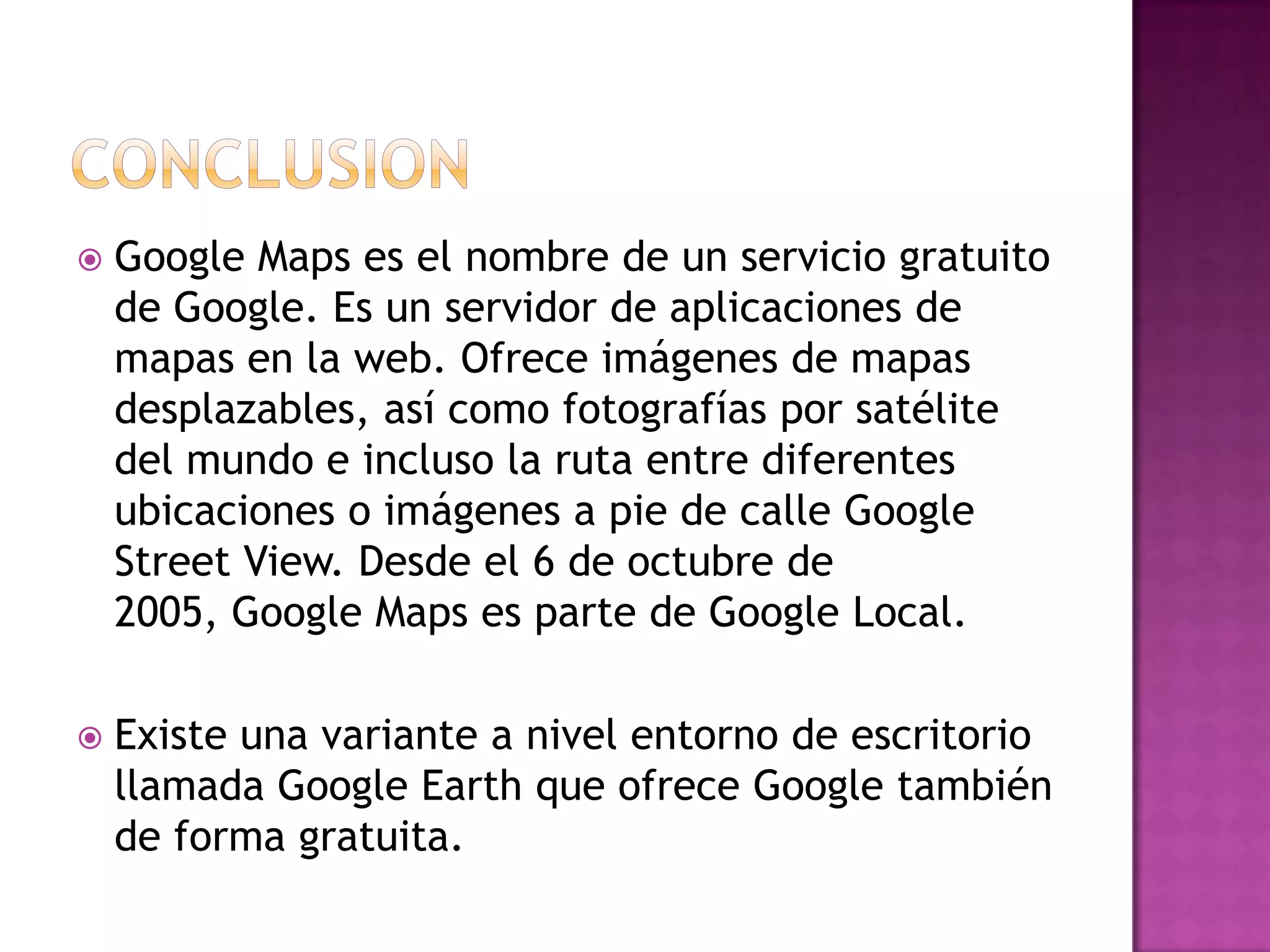 

Google Maps es el nombre de un servicio gratuito
de Google. Es un servidor de aplicaciones de
mapas en la web. Ofrece imágenes de mapas
desplazables, así como fotografías por satélite
del mundo e incluso la ruta entre diferentes
ubicaciones o imágenes a pie de calle Google
Street View. Desde el 6 de octubre de
2005, Google Maps es parte de Google Local.



Existe una variante a nivel entorno de escritorio
llamada Google Earth que ofrece Google también
de forma gratuita.

 