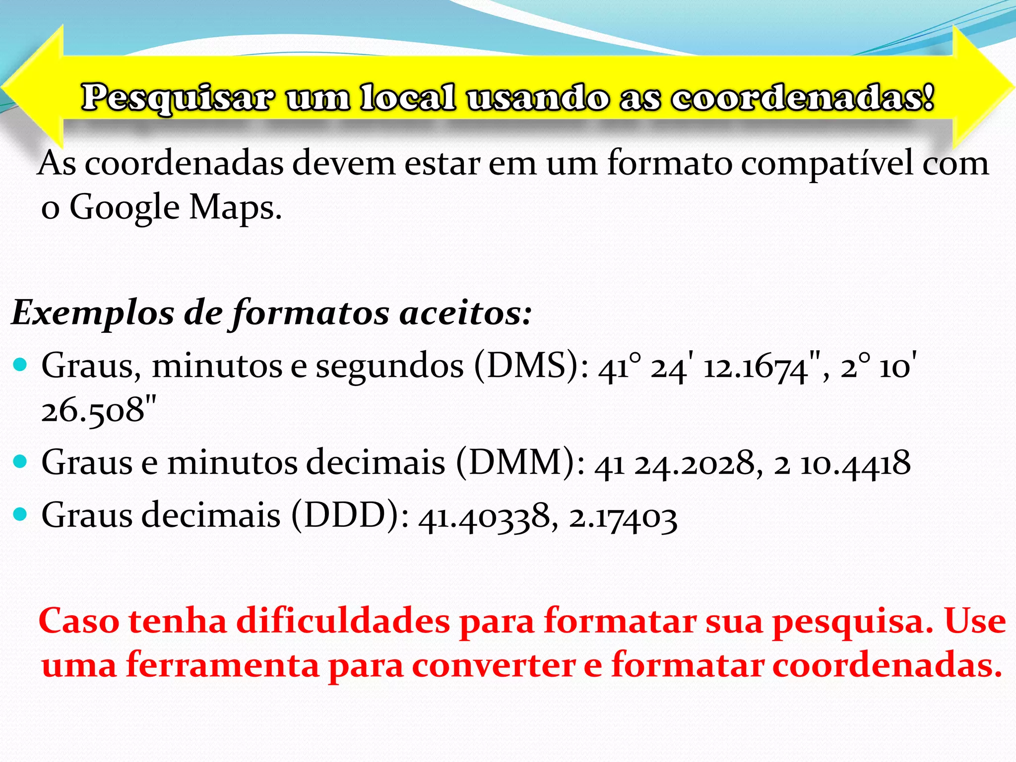 As coordenadas devem estar em um formato compatível com
o Google Maps.
Exemplos de formatos aceitos:
 Graus, minutos e segundos (DMS): 41° 24' 12.1674", 2° 10'
26.508"
 Graus e minutos decimais (DMM): 41 24.2028, 2 10.4418
 Graus decimais (DDD): 41.40338, 2.17403
Caso tenha dificuldades para formatar sua pesquisa. Use
uma ferramenta para converter e formatar coordenadas.
 