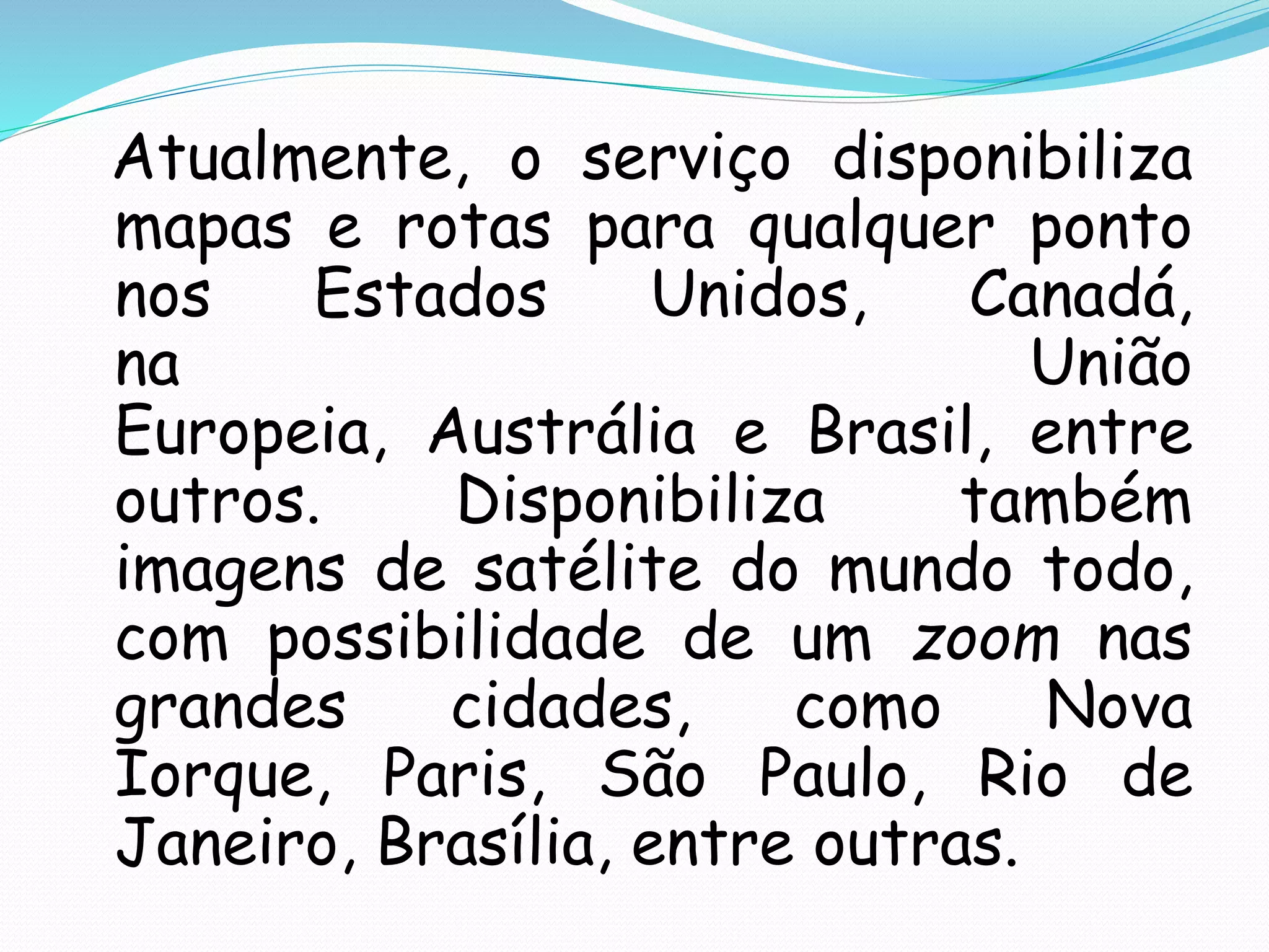 Atualmente, o serviço disponibiliza
mapas e rotas para qualquer ponto
nos Estados Unidos, Canadá,
na União
Europeia, Austrália e Brasil, entre
outros. Disponibiliza também
imagens de satélite do mundo todo,
com possibilidade de um zoom nas
grandes cidades, como Nova
Iorque, Paris, São Paulo, Rio de
Janeiro, Brasília, entre outras.
 