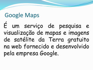 Google Maps
É um serviço de pesquisa e
visualização de mapas e imagens
de satélite da Terra gratuito
na web fornecido e desenvolvido
pela empresa Google.
 