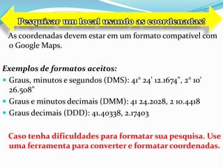 As coordenadas devem estar em um formato compatível com
o Google Maps.
Exemplos de formatos aceitos:
 Graus, minutos e segundos (DMS): 41° 24' 12.1674", 2° 10'
26.508"
 Graus e minutos decimais (DMM): 41 24.2028, 2 10.4418
 Graus decimais (DDD): 41.40338, 2.17403
Caso tenha dificuldades para formatar sua pesquisa. Use
uma ferramenta para converter e formatar coordenadas.
 