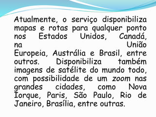 Atualmente, o serviço disponibiliza
mapas e rotas para qualquer ponto
nos Estados Unidos, Canadá,
na União
Europeia, Austrália e Brasil, entre
outros. Disponibiliza também
imagens de satélite do mundo todo,
com possibilidade de um zoom nas
grandes cidades, como Nova
Iorque, Paris, São Paulo, Rio de
Janeiro, Brasília, entre outras.
 