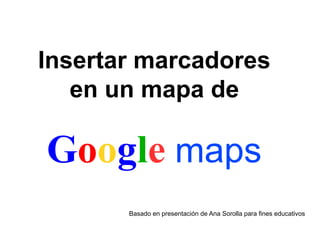 Insertar marcadores
en un mapa de
Google maps
Basado en presentación de Ana Sorolla para fines educativos
 
