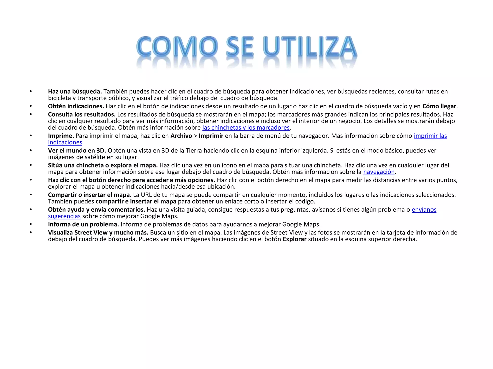 • Haz una búsqueda. También puedes hacer clic en el cuadro de búsqueda para obtener indicaciones, ver búsquedas recientes, consultar rutas en
bicicleta y transporte público, y visualizar el tráfico debajo del cuadro de búsqueda.
• Obtén indicaciones. Haz clic en el botón de indicaciones desde un resultado de un lugar o haz clic en el cuadro de búsqueda vacío y en Cómo llegar.
• Consulta los resultados. Los resultados de búsqueda se mostrarán en el mapa; los marcadores más grandes indican los principales resultados. Haz
clic en cualquier resultado para ver más información, obtener indicaciones e incluso ver el interior de un negocio. Los detalles se mostrarán debajo
del cuadro de búsqueda. Obtén más información sobre las chinchetas y los marcadores.
• Imprime. Para imprimir el mapa, haz clic en Archivo > Imprimir en la barra de menú de tu navegador. Más información sobre cómo imprimir las
indicaciones
• Ver el mundo en 3D. Obtén una vista en 3D de la Tierra haciendo clic en la esquina inferior izquierda. Si estás en el modo básico, puedes ver
imágenes de satélite en su lugar.
• Sitúa una chincheta o explora el mapa. Haz clic una vez en un icono en el mapa para situar una chincheta. Haz clic una vez en cualquier lugar del
mapa para obtener información sobre ese lugar debajo del cuadro de búsqueda. Obtén más información sobre la navegación.
• Haz clic con el botón derecho para acceder a más opciones. Haz clic con el botón derecho en el mapa para medir las distancias entre varios puntos,
explorar el mapa u obtener indicaciones hacia/desde esa ubicación.
• Compartir o insertar el mapa. La URL de tu mapa se puede compartir en cualquier momento, incluidos los lugares o las indicaciones seleccionados.
También puedes compartir e insertar el mapa para obtener un enlace corto o insertar el código.
• Obtén ayuda y envía comentarios. Haz una visita guiada, consigue respuestas a tus preguntas, avísanos si tienes algún problema o envíanos
sugerencias sobre cómo mejorar Google Maps.
• Informa de un problema. Informa de problemas de datos para ayudarnos a mejorar Google Maps.
• Visualiza Street View y mucho más. Busca un sitio en el mapa. Las imágenes de Street View y las fotos se mostrarán en la tarjeta de información de
debajo del cuadro de búsqueda. Puedes ver más imágenes haciendo clic en el botón Explorar situado en la esquina superior derecha.
 