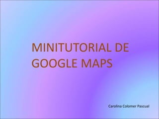 MINITUTORIAL DE 
GOOGLE MAPS 
Carolina Colomer Pascual 
 