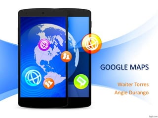 GOOGLE MAPS
Waiter Torres
Angie Durango
 