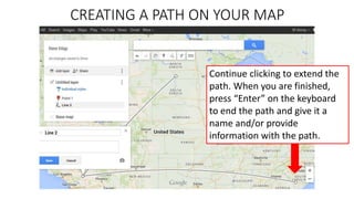 CREATING A PATH ON YOUR MAP
Continue clicking to extend the
path. When you are finished,
press “Enter” on the keyboard
to end the path and give it a
name and/or provide
information with the path.
 