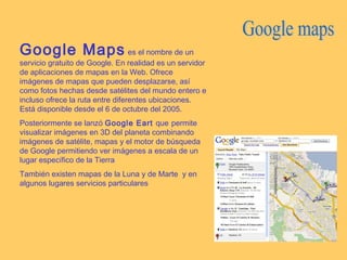 Google Maps es el nombre de un
servicio gratuito de Google. En realidad es un servidor
de aplicaciones de mapas en la Web. Ofrece
imágenes de mapas que pueden desplazarse, así
como fotos hechas desde satélites del mundo entero e
incluso ofrece la ruta entre diferentes ubicaciones.
Está disponible desde el 6 de octubre del 2005.
Posteriormente se lanzó Google Eart que permite
visualizar imágenes en 3D del planeta combinando
imágenes de satélite, mapas y el motor de búsqueda
de Google permitiendo ver imágenes a escala de un
lugar específico de la Tierra
También existen mapas de la Luna y de Marte y en
algunos lugares servicios particulares
 