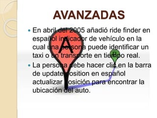 AVANZADAS
 En abril del 2005 añadió ride finder en
español indicador de vehículo en la
cual una persona puede identificar un
taxi o un transporte en tiempo real.
 La persona debe hacer clic en la barra
de update position en español
actualizar posición para encontrar la
ubicación del auto.
 