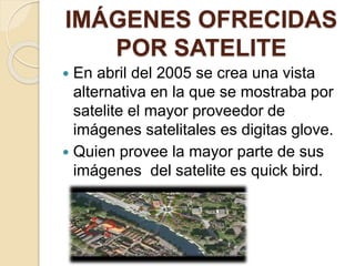IMÁGENES OFRECIDAS
POR SATELITE
 En abril del 2005 se crea una vista
alternativa en la que se mostraba por
satelite el mayor proveedor de
imágenes satelitales es digitas glove.
 Quien provee la mayor parte de sus
imágenes del satelite es quick bird.
 