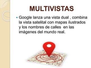 MULTIVISTAS
 Google lanza una vista dual , combina
la vista satelital con mapas ilustrados
y los nombres de calles en las
imágenes del mundo real.
 