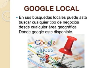 GOOGLE LOCAL
 En sus búsquedas locales puede asta
buscar cualquier tipo de negocios
desde cualquier área geográfica.
Donde google este disponible.
 